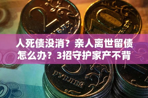 北京人死债没消？亲人离世留债怎么办？3招守护家产不背锅