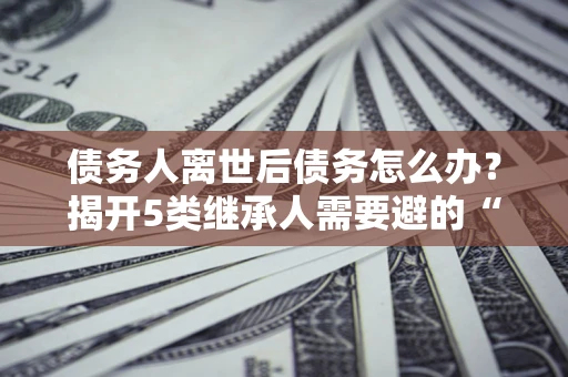 北京债务人离世后债务怎么办？揭开5类继承人需要避的“坑”